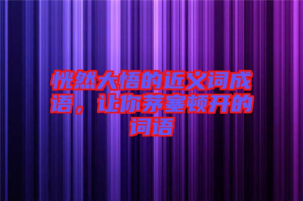恍然大悟的近義詞成語，讓你茅塞頓開的詞語