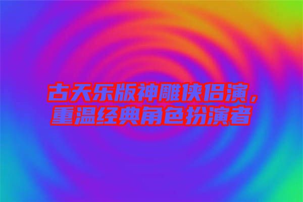 古天樂版神雕俠侶演，重溫經(jīng)典角色扮演者