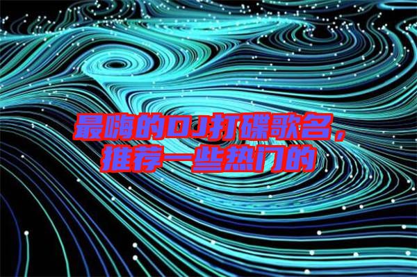 最嗨的DJ打碟歌名，推薦一些熱門的