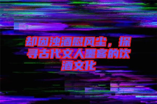 卻因濁酒慰風(fēng)塵，探尋古代文人墨客的飲酒文化