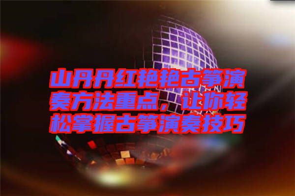 山丹丹紅艷艷古箏演奏方法重點，讓你輕松掌握古箏演奏技巧