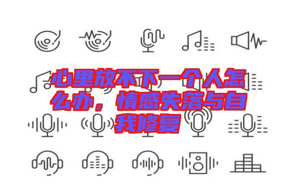 心里放不下一個(gè)人怎么辦，情感失落與自我修復(fù)