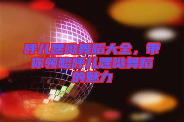 呼兒嘿呦舞蹈大全，帶你領(lǐng)略呼兒嘿呦舞蹈的魅力