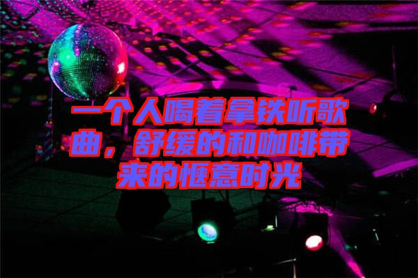 一個(gè)人喝著拿鐵聽歌曲，舒緩的和咖啡帶來的愜意時(shí)光