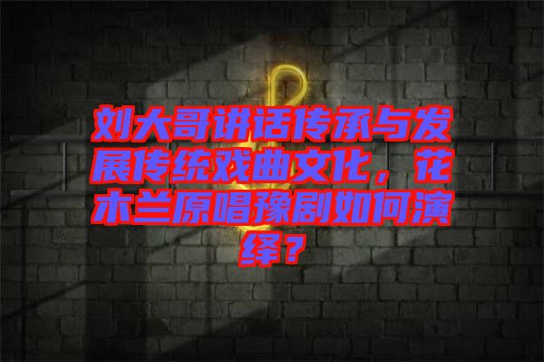 劉大哥講話傳承與發(fā)展傳統(tǒng)戲曲文化，花木蘭原唱豫劇如何演繹？