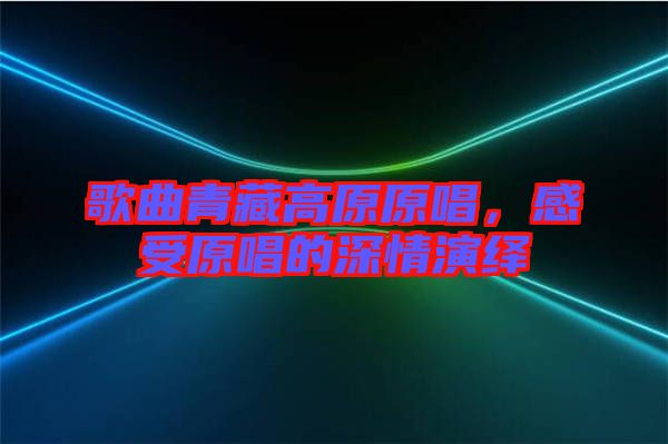 歌曲青藏高原原唱，感受原唱的深情演繹