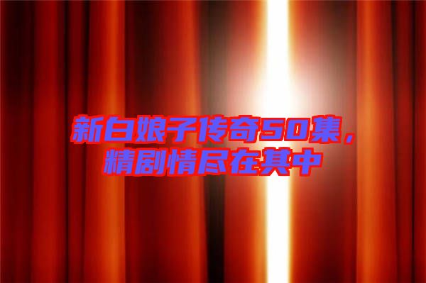 新白娘子傳奇50集，精劇情盡在其中