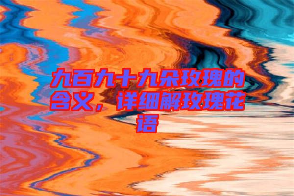 九百九十九朵玫瑰的含義，詳細(xì)解玫瑰花語(yǔ)