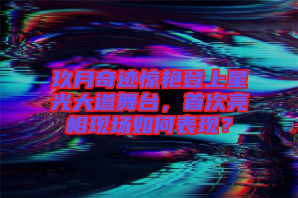 玖月奇跡驚艷登上星光大道舞臺，首次亮相現(xiàn)場如何表現(xiàn)？