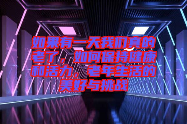 如果有一天我們真的老了，如何保持健康和活力，老年生活的美好與挑戰(zhàn)