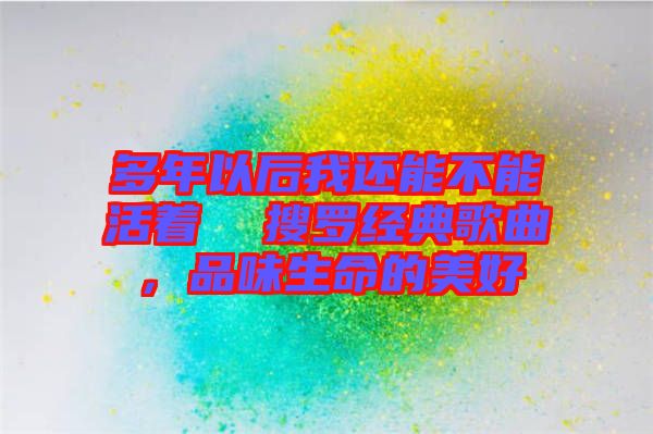 多年以后我還能不能活著  搜羅經(jīng)典歌曲，品味生命的美好