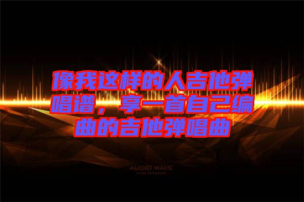像我這樣的人吉他彈唱譜，享一首自己編曲的吉他彈唱曲