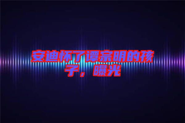 安迪懷了譚宗明的孩子，曝光