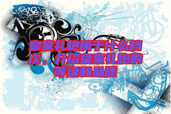 皇家禮炮屬于什么檔次，介紹皇家禮炮的等級(jí)和品質(zhì)