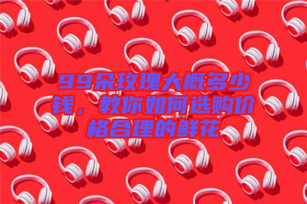 99朵玫瑰大概多少錢，教你如何選購價格合理的鮮花