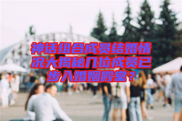 神話組合成員結(jié)婚情況大揭秘幾位成員已步入婚姻殿堂？