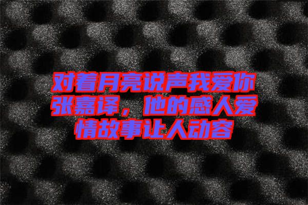 對(duì)著月亮說(shuō)聲我愛(ài)你張嘉譯，他的感人愛(ài)情故事讓人動(dòng)容