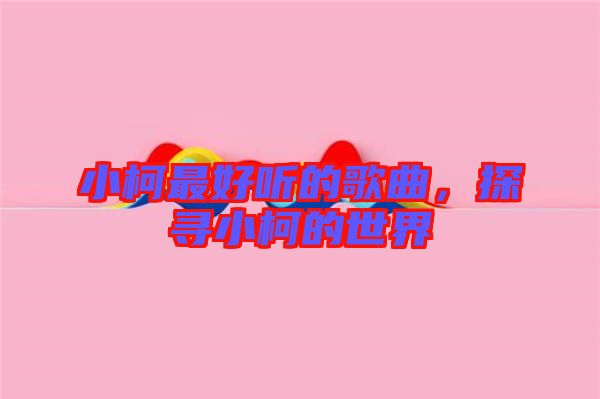 小柯最好聽的歌曲，探尋小柯的世界