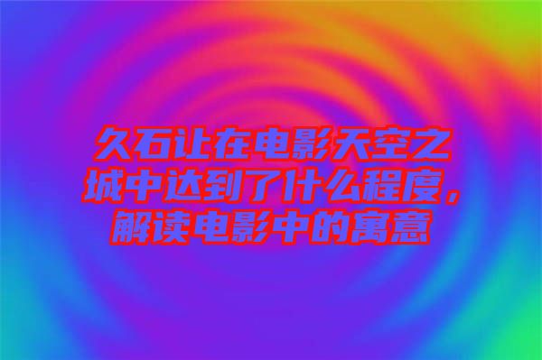 久石讓在電影天空之城中達(dá)到了什么程度，解讀電影中的寓意
