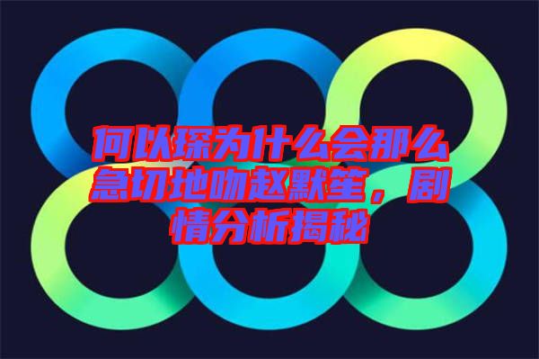 何以琛為什么會那么急切地吻趙默笙，劇情分析揭秘