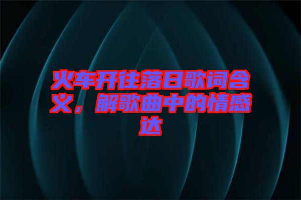 火車(chē)開(kāi)往落日歌詞含義，解歌曲中的情感達(dá)
