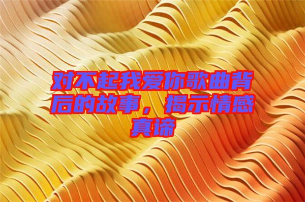 對不起我愛你歌曲背后的故事，揭示情感真諦