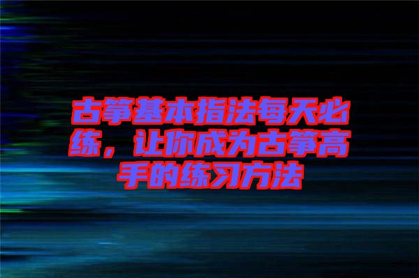 古箏基本指法每天必練，讓你成為古箏高手的練習(xí)方法