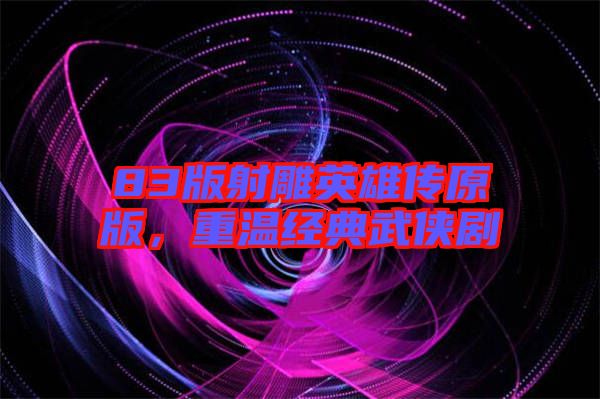 83版射雕英雄傳原版，重溫經(jīng)典武俠劇