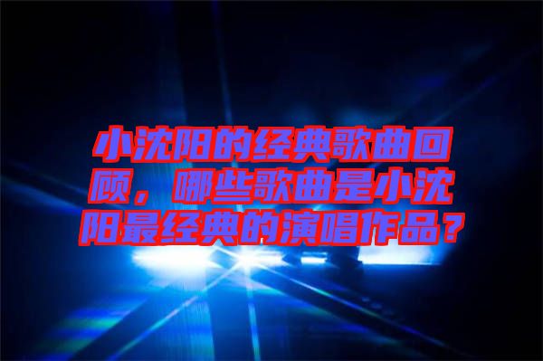 小沈陽的經(jīng)典歌曲回顧，哪些歌曲是小沈陽最經(jīng)典的演唱作品？