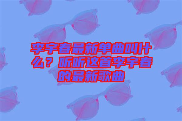 李宇春最新單曲叫什么？聽聽這首李宇春的最新歌曲