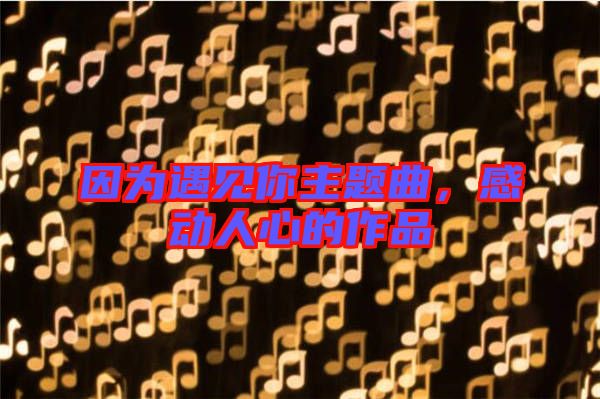 因?yàn)橛鲆?jiàn)你主題曲，感動(dòng)人心的作品