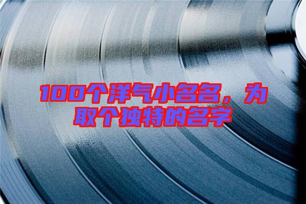 100個洋氣小名名，為取個獨特的名字