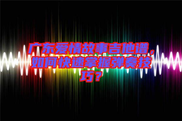 廣東愛情故事吉他譜，如何快速掌握彈奏技巧？