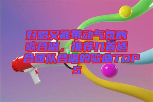 好唱又能帶動氣氛的歌合唱，推薦幾首適合團隊合唱的歌曲TOP5