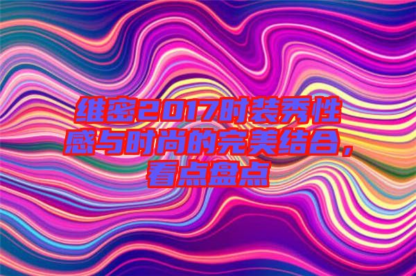 維密2017時(shí)裝秀性感與時(shí)尚的完美結(jié)合，看點(diǎn)盤(pán)點(diǎn)