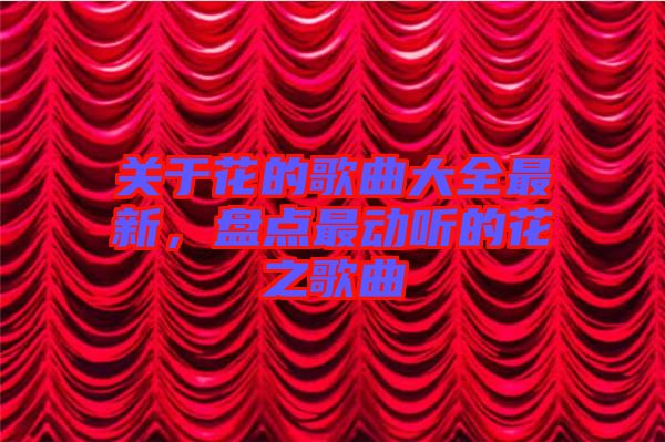 關(guān)于花的歌曲大全最新，盤點(diǎn)最動(dòng)聽的花之歌曲