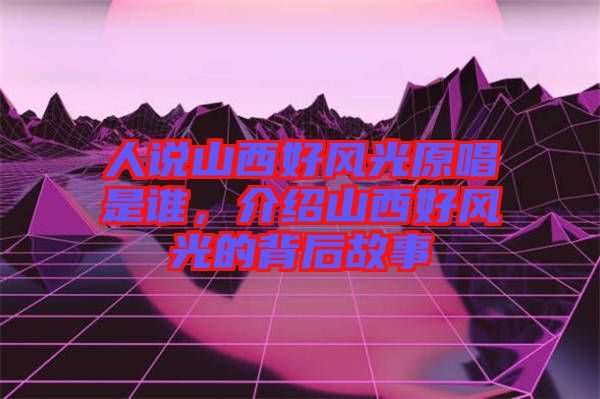 人說山西好風光原唱是誰，介紹山西好風光的背后故事