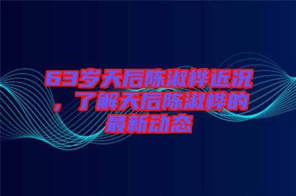 63歲天后陳淑樺近況，了解天后陳淑樺的最新動態(tài)