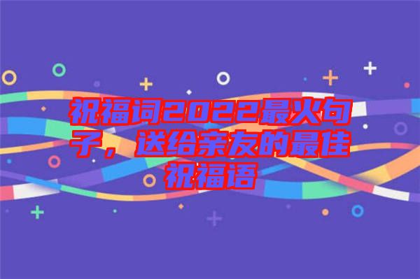 祝福詞2022最火句子，送給親友的最佳祝福語