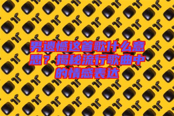 男遺憾這首歌什么意思？揭秘流行歌曲中的情感表達