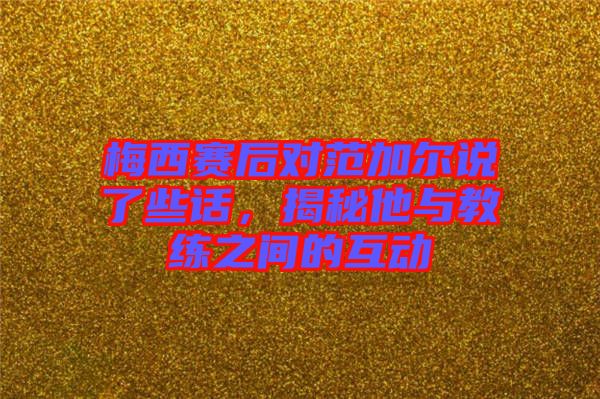 梅西賽后對范加爾說了些話，揭秘他與教練之間的互動