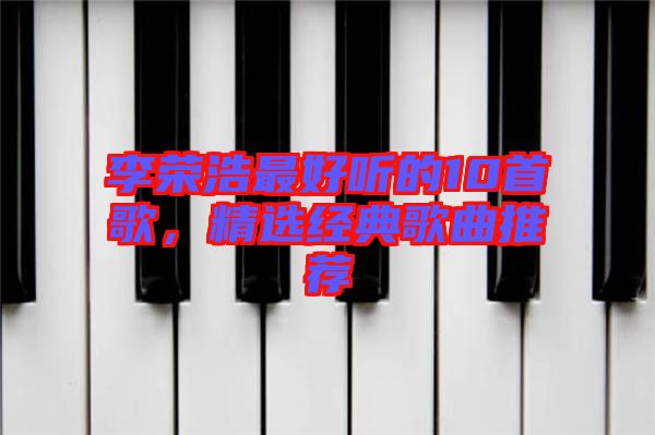 李榮浩最好聽(tīng)的10首歌，精選經(jīng)典歌曲推薦