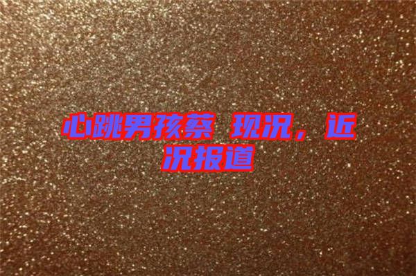 心跳男孩蔡喆現(xiàn)況，近況報(bào)道