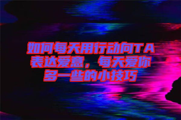 如何每天用行動向TA表達愛意，每天愛你多一些的小技巧