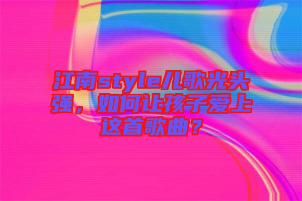 江南style兒歌光頭強，如何讓孩子愛上這首歌曲？