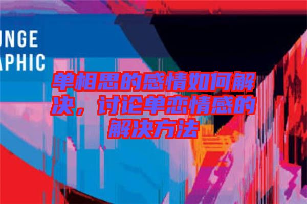 單相思的感情如何解決，討論單戀情感的解決方法
