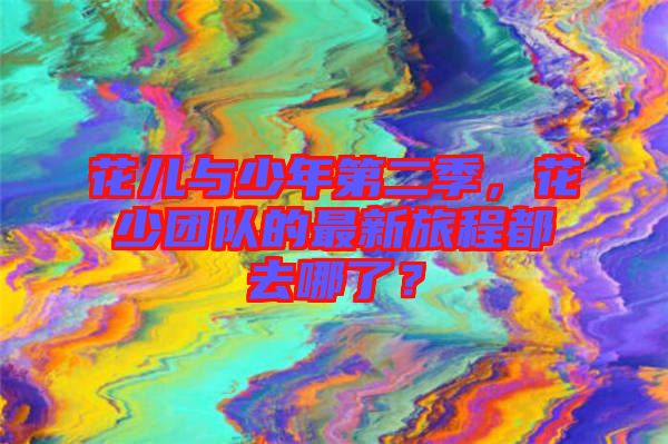 花兒與少年第二季，花少團(tuán)隊的最新旅程都去哪了？