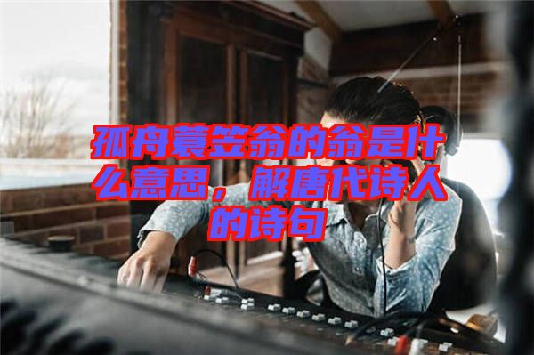 孤舟蓑笠翁的翁是什么意思，解唐代詩人的詩句