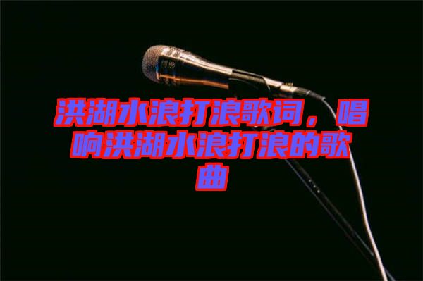 洪湖水浪打浪歌詞，唱響洪湖水浪打浪的歌曲