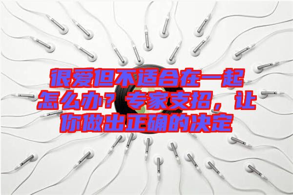 很愛(ài)但不適合在一起怎么辦？專家支招，讓你做出正確的決定
